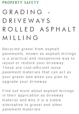 PROPERTY SAFETY GRADING - DRIVEWAYS ROLLED ASPHALT MILLING Recycled gravel from asphalt pavements, known as asphalt millings is a practical and inexpensive way to layout or restore your driveway. These are cost-efficient loose pavement materials that can act as your gravel bed when you plan to upgrade your driveway. Find out more about asphalt millings in their application as driveway material and why it is a viable alternative to gravel and other pavement materials.