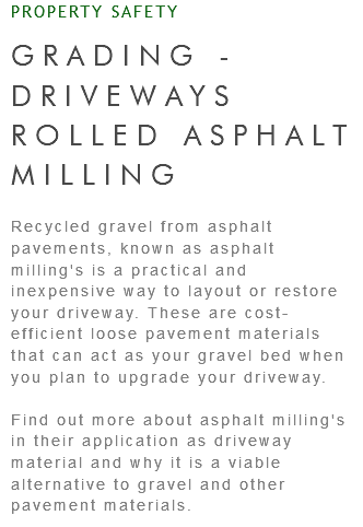 PROPERTY SAFETY GRADING - DRIVEWAYS ROLLED ASPHALT MILLING Recycled gravel from asphalt pavements, known as asphalt milling's is a practical and inexpensive way to layout or restore your driveway. These are cost-efficient loose pavement materials that can act as your gravel bed when you plan to upgrade your driveway. Find out more about asphalt milling's in their application as driveway material and why it is a viable alternative to gravel and other pavement materials.