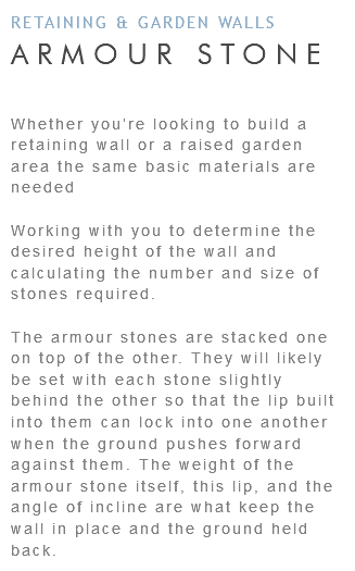 RETAINING & GARDEN WALLS ARMOUR STONE Whether you’re looking to build a retaining wall or a raised garden area the same basic materials are needed Working with you to determine the desired height of the wall and calculating the number and size of stones required. The armour stones are stacked one on top of the other. They will likely be set with each stone slightly behind the other so that the lip built into them can lock into one another when the ground pushes forward against them. The weight of the armour stone itself, this lip, and the angle of incline are what keep the wall in place and the ground held back.