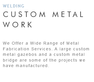 WELDING CUSTOM METAL WORK We Offer a Wide Range of Metal Fabrication Services. A large custom metal gazebos and a custom metal bridge are some of the projects we have manufactured. 