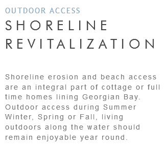OUTDOOR ACCESS SHORELINE REVITALIZATION Shoreline erosion and beach access are an integral part of cottage or full time homes lining Georgian Bay. Outdoor access during Summer Winter, Spring or Fall, living outdoors along the water should remain enjoyable year round.