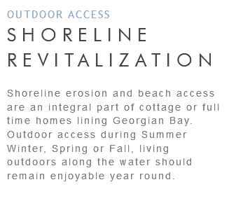 OUTDOOR ACCESS SHORELINE REVITALIZATION Shoreline erosion and beach access are an integral part of cottage or full time homes lining Georgian Bay. Outdoor access during Summer Winter, Spring or Fall, living outdoors along the water should remain enjoyable year round.