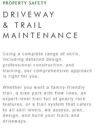 PROPERTY SAFETY DRIVEWAY & TRAIL MAINTENANCE Using a complete range of skills, including detailed design, professional construction, and training, our comprehensive approach is right for you. Whether you want a family-friendly trail, a bike park with flow lines, an expert-level trail full of gnarly rock features, or a trail system that caters to all skill levels, we assess, plan, design, and build your trails and driveways.